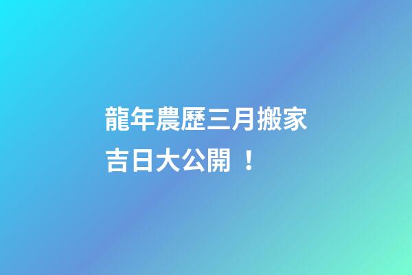 龍年農歷三月搬家吉日大公開！